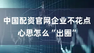 中国配资官网企业不花点心思怎么“出圈”