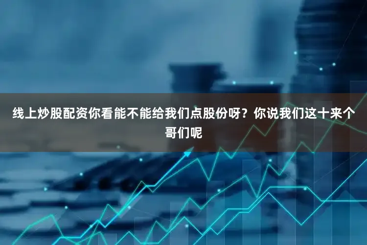 线上炒股配资你看能不能给我们点股份呀？你说我们这十来个哥们呢