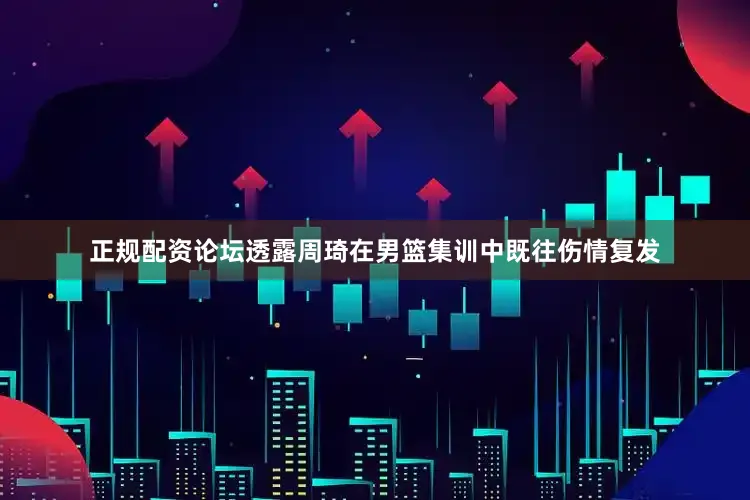 正规配资论坛透露周琦在男篮集训中既往伤情复发