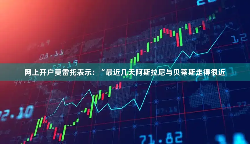 网上开户莫雷托表示：“最近几天阿斯拉尼与贝蒂斯走得很近