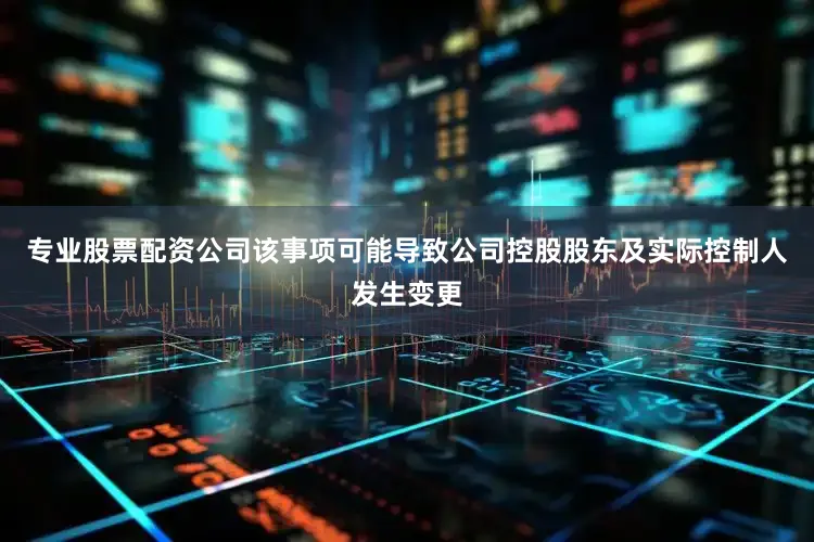 专业股票配资公司该事项可能导致公司控股股东及实际控制人发生变更