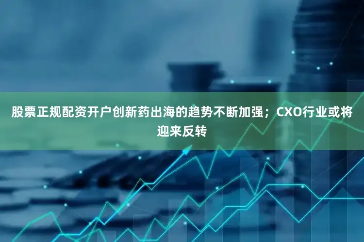 股票正规配资开户创新药出海的趋势不断加强；CXO行业或将迎来反转