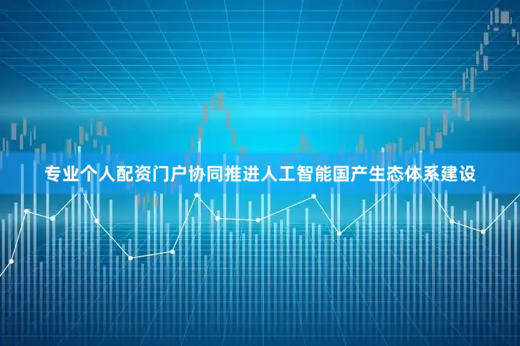 专业个人配资门户协同推进人工智能国产生态体系建设