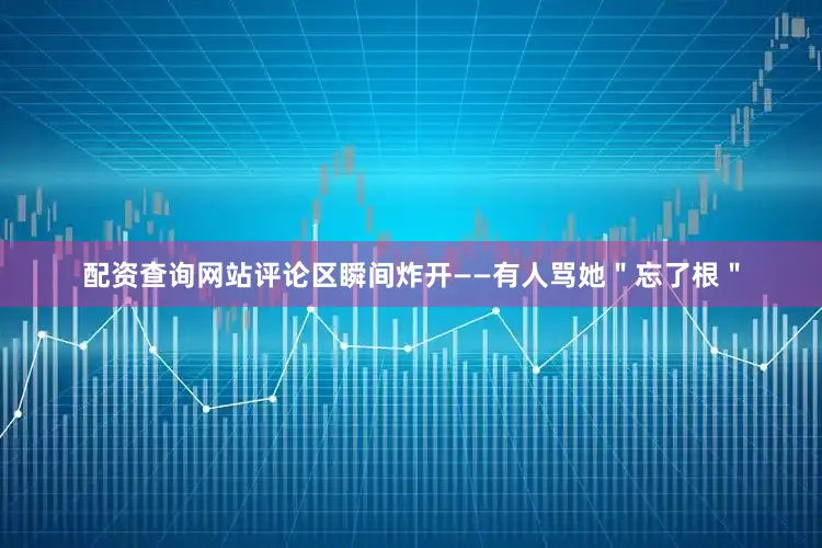 配资查询网站评论区瞬间炸开——有人骂她＂忘了根＂