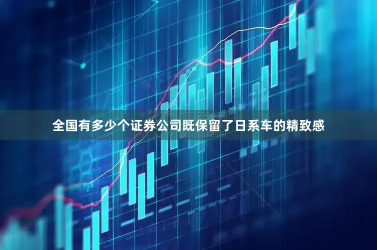 全国有多少个证券公司既保留了日系车的精致感